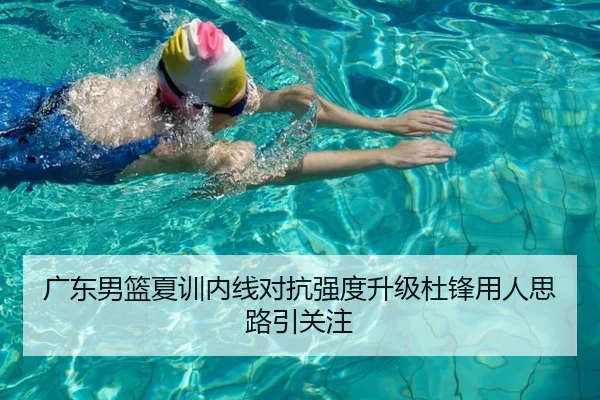 广东男篮夏训内线对抗强度升级杜锋用人思路引关注