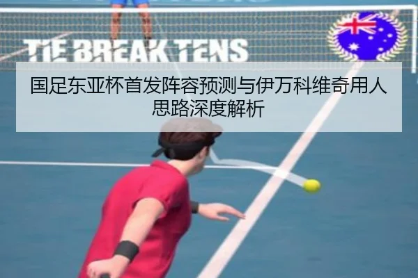 国足东亚杯首发阵容预测与伊万科维奇用人思路深度解析
