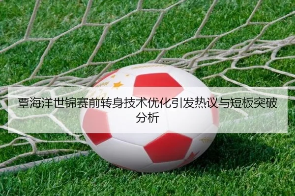覃海洋世锦赛前转身技术优化引发热议与短板突破分析