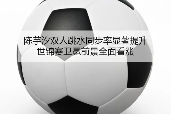 陈芋汐双人跳水同步率显著提升 世锦赛卫冕前景全面看涨