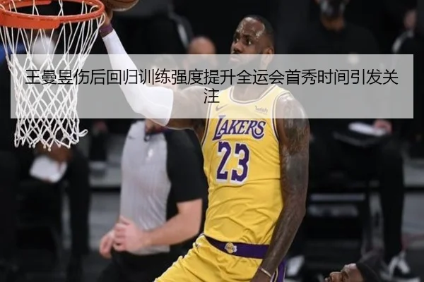 王曼昱伤后回归训练强度提升全运会首秀时间引发关注